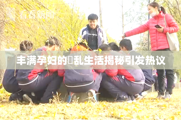 丰满孕妇的婬乱生活揭秘引发热议