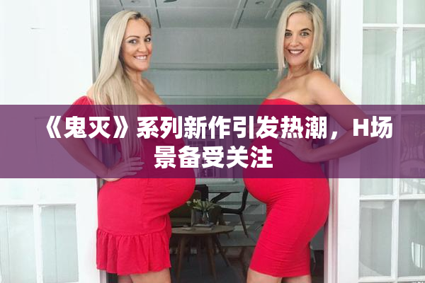 《鬼灭》系列新作引发热潮，H场景备受关注