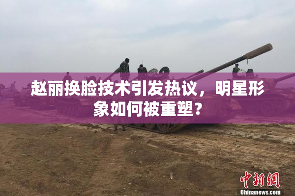 赵丽换脸技术引发热议，明星形象如何被重塑？