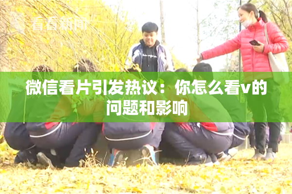微信看片引发热议：你怎么看v的问题和影响
