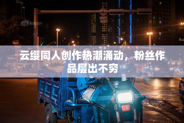 云缨同人创作热潮涌动，粉丝作品层出不穷