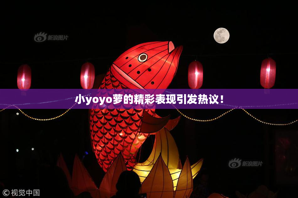小yoyo萝的精彩表现引发热议！