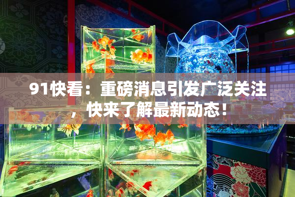 91快看：重磅消息引发广泛关注，快来了解最新动态！
