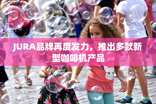 JURA品牌再度发力，推出多款新型咖啡机产品