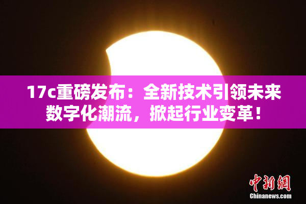17c重磅发布：全新技术引领未来数字化潮流，掀起行业变革！