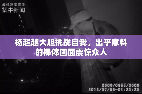 杨超越大胆挑战自我，出乎意料的裸体画面震惊众人