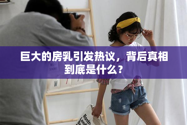 巨大的房乳引发热议，背后真相到底是什么？