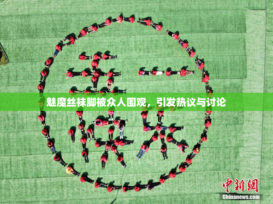 魅魔丝袜脚被众人围观，引发热议与讨论