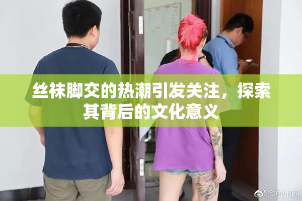 丝袜脚交的热潮引发关注，探索其背后的文化意义