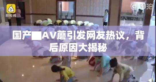 国产▇AV蘑引发网友热议，背后原因大揭秘