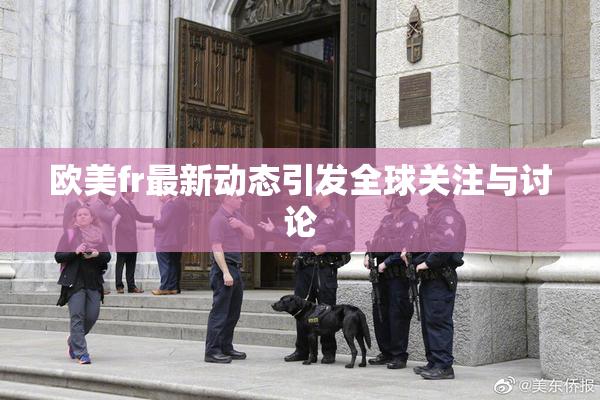 欧美fr最新动态引发全球关注与讨论