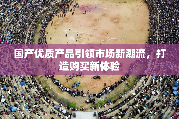 国产优质产品引领市场新潮流，打造购买新体验