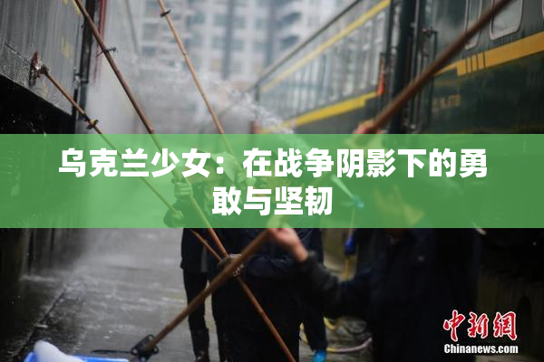 乌克兰少女：在战争阴影下的勇敢与坚韧