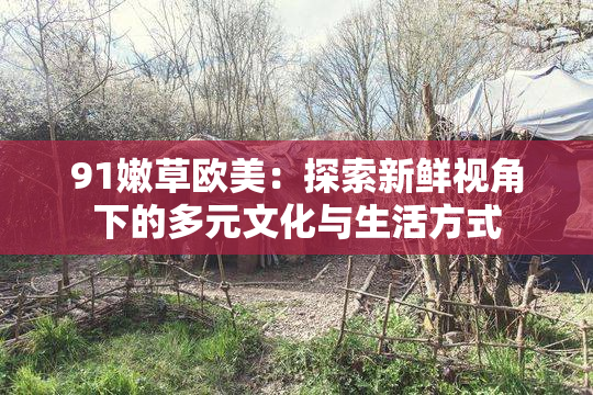 91嫩草欧美：探索新鲜视角下的多元文化与生活方式