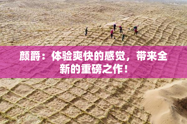 颜爵：体验爽快的感觉，带来全新的重磅之作！