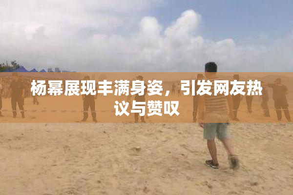 杨幂展现丰满身姿，引发网友热议与赞叹