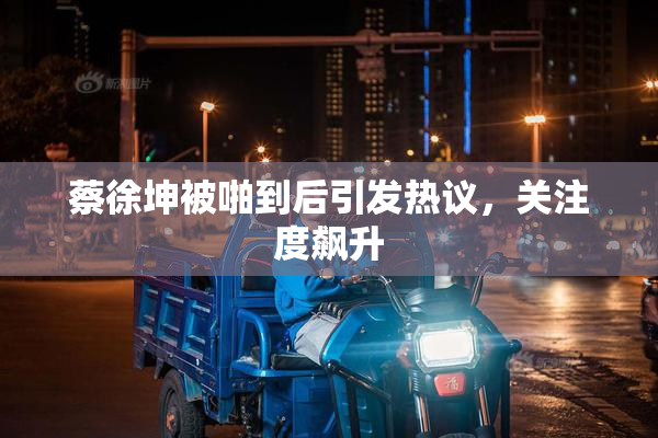 蔡徐坤被啪到后引发热议，关注度飙升