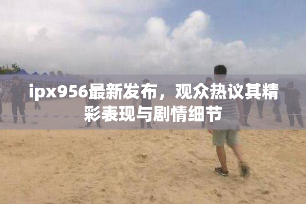 ipx956最新发布，观众热议其精彩表现与剧情细节