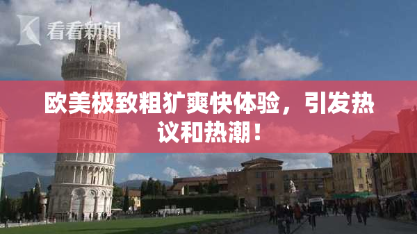 欧美极致粗犷爽快体验，引发热议和热潮！