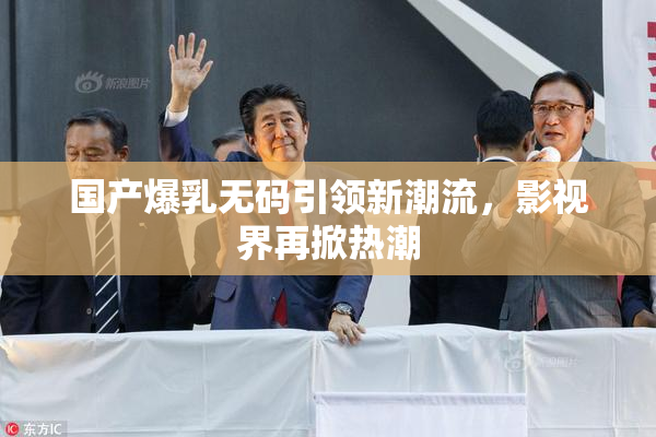 国产爆乳无码引领新潮流，影视界再掀热潮