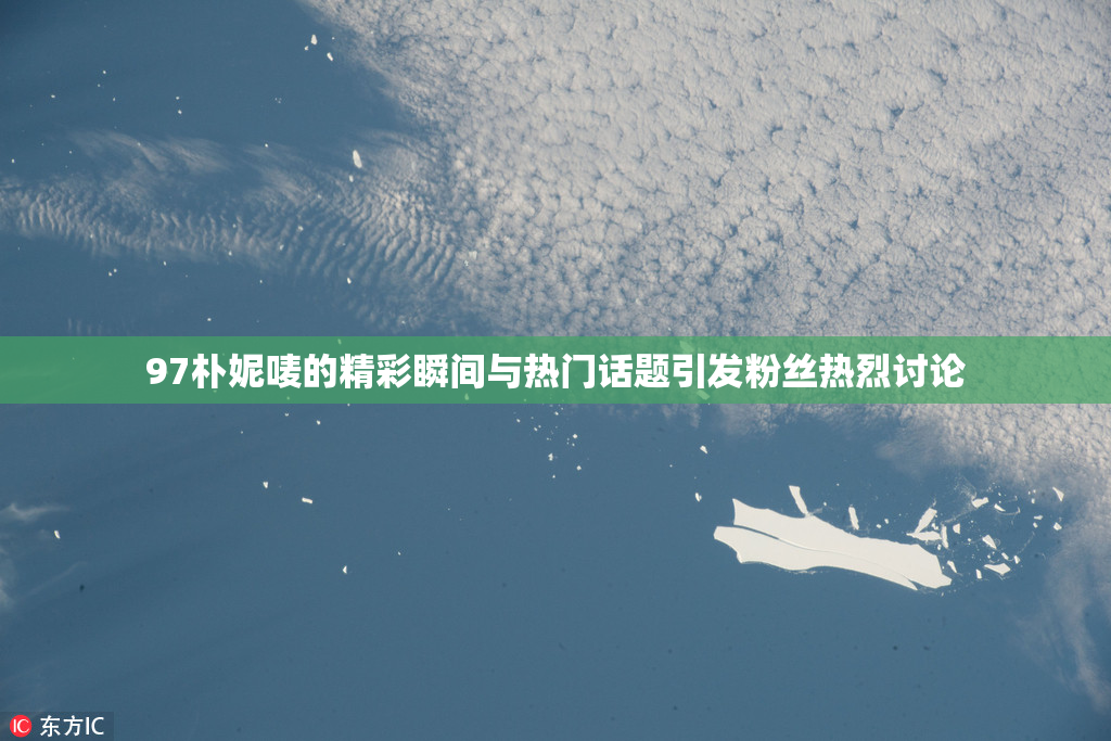 97朴妮唛的精彩瞬间与热门话题引发粉丝热烈讨论