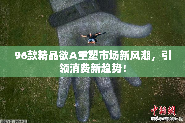 96款精品欲A重塑市场新风潮，引领消费新趋势！