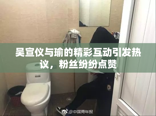 吴宣仪与瑜的精彩互动引发热议，粉丝纷纷点赞