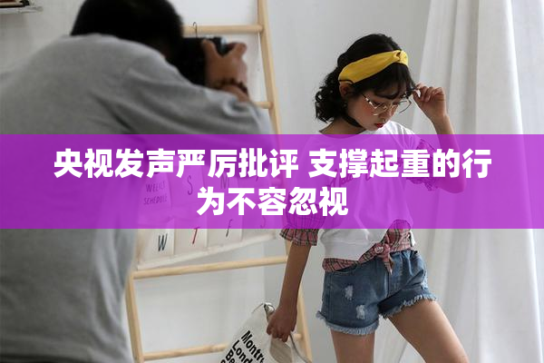 央视发声严厉批评 支撑起重的行为不容忽视