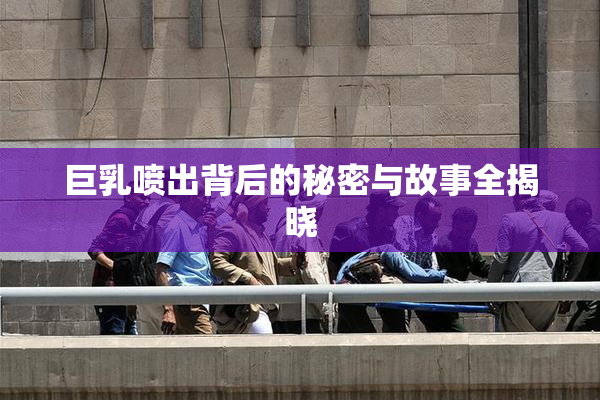 巨乳喷出背后的秘密与故事全揭晓