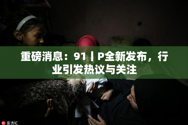 重磅消息：91丨P全新发布，行业引发热议与关注