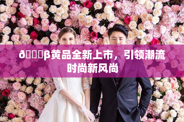 🔞β黄品全新上市，引领潮流时尚新风尚