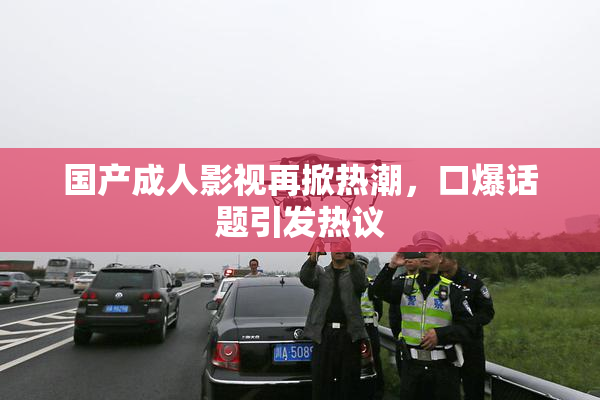 国产成人影视再掀热潮，口爆话题引发热议