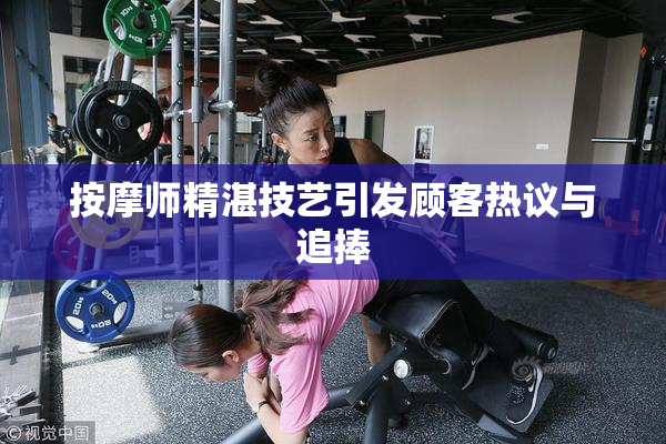 按摩师精湛技艺引发顾客热议与追捧