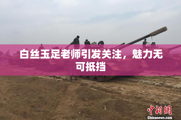 白丝玉足老师引发关注，魅力无可抵挡