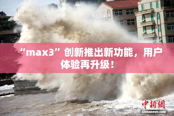 “max3”创新推出新功能，用户体验再升级！