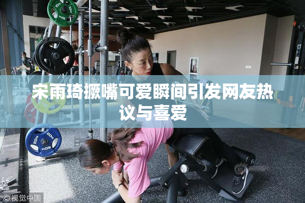 宋雨琦撅嘴可爱瞬间引发网友热议与喜爱