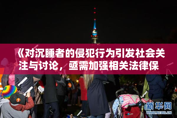 《对沉睡者的侵犯行为引发社会关注与讨论，亟需加强相关法律保护》