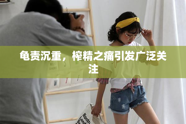 龟责沉重，榨精之痛引发广泛关注