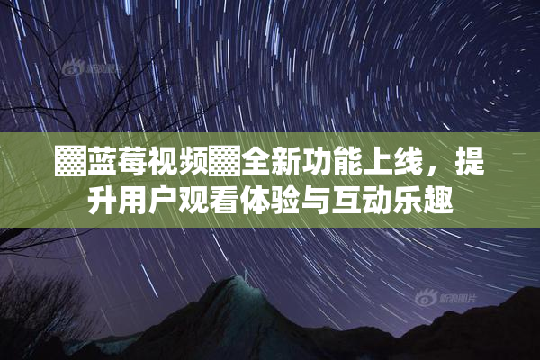 ▓蓝莓视频▓全新功能上线，提升用户观看体验与互动乐趣