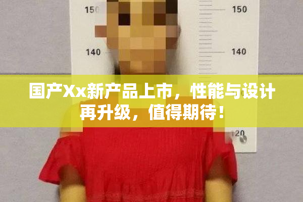 国产Xx新产品上市，性能与设计再升级，值得期待！
