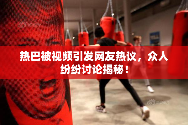 热巴被视频引发网友热议，众人纷纷讨论揭秘！