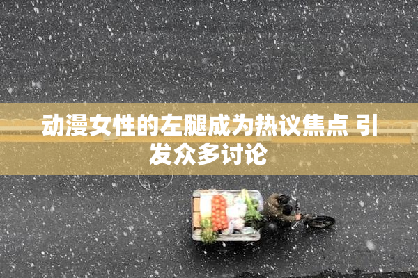 动漫女性的左腿成为热议焦点 引发众多讨论