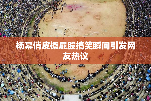 杨幂俏皮撅屁股搞笑瞬间引发网友热议