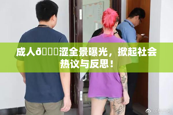 成人🔞涩全景曝光，掀起社会热议与反思！