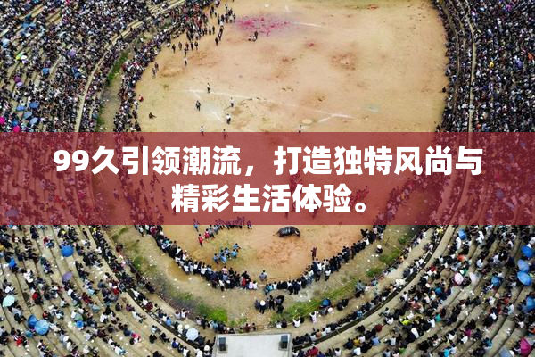 99久引领潮流，打造独特风尚与精彩生活体验。