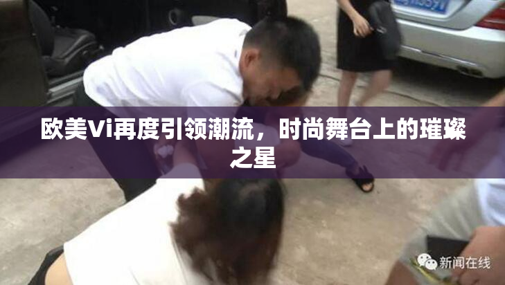 欧美Vi再度引领潮流，时尚舞台上的璀璨之星
