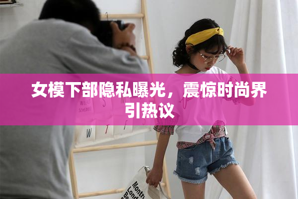 女模下部隐私曝光，震惊时尚界引热议