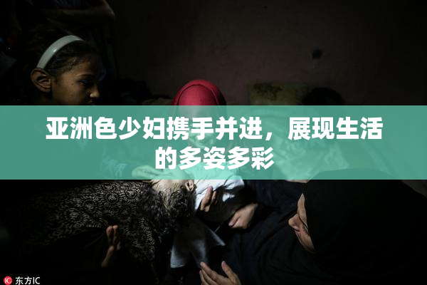亚洲色少妇携手并进，展现生活的多姿多彩