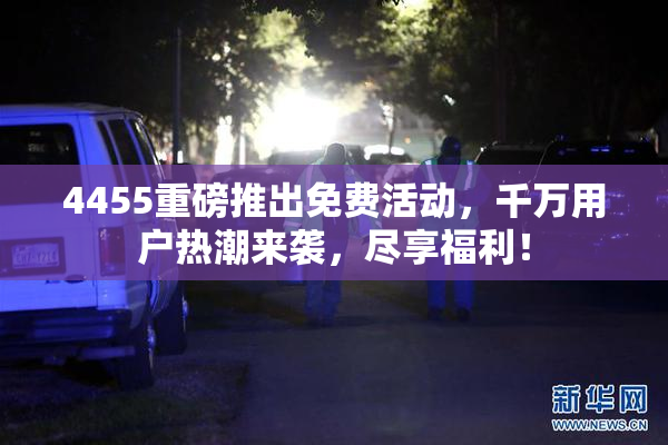 4455重磅推出免费活动，千万用户热潮来袭，尽享福利！