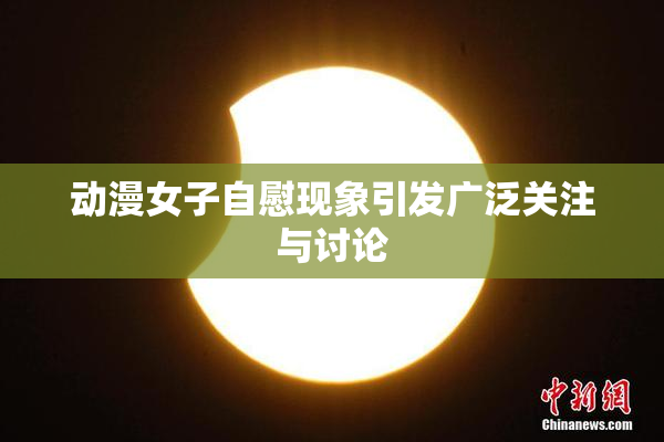 动漫女子自慰现象引发广泛关注与讨论